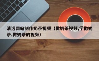 陆丰清远网站制作奶茶视频（做奶茶视频,学做奶茶,做奶茶的视频）