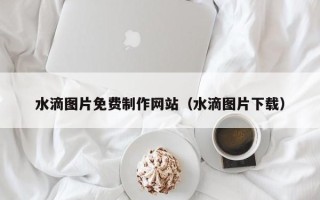 陆丰水滴图片免费制作网站（水滴图片下载）