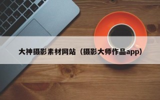 陆丰大神摄影素材网站（摄影大师作品app）
